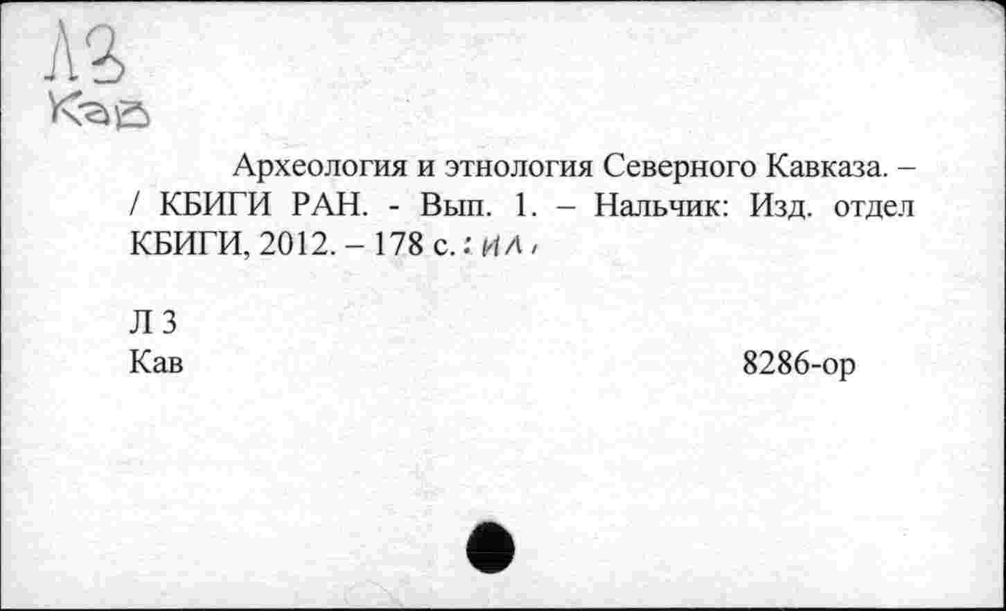 ﻿Л2>
Археология и этнология Северного Кавказа. -/ КБИГИ РАН. - Вып. 1. - Нальчик: Изд. отдел КБИГИ, 2012.- 178 с.: ИЛ,
лз
Кав
8286-ор